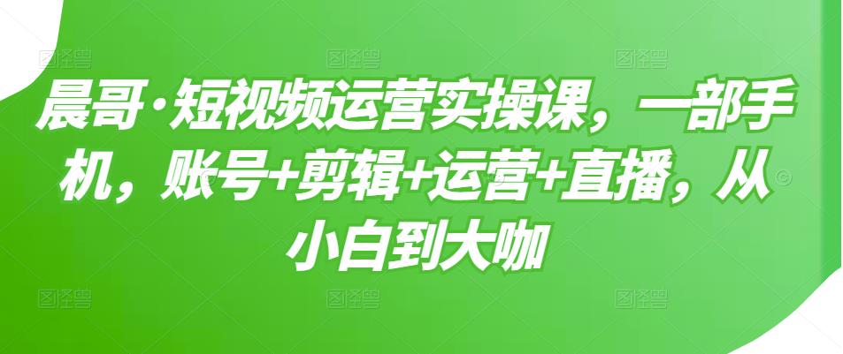 晨哥·短视频运营实操课，一部手机，账号+剪辑+运营+直播，从小白到大咖-佛系网创