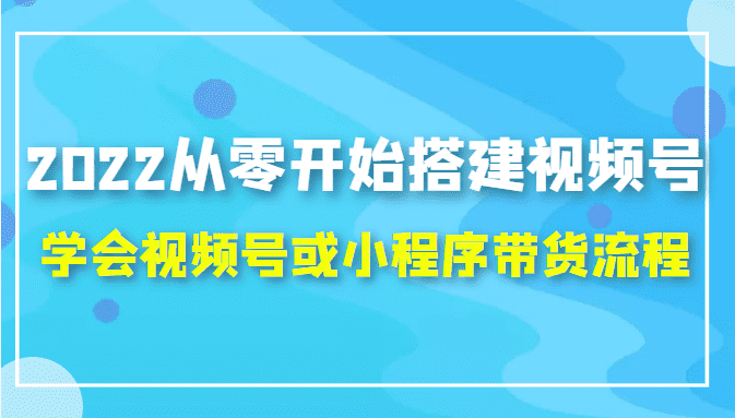 2022从零开始搭建视频号,学会视频号或小程序带货流程（价值599元）-佛系网创