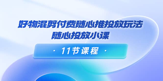 好物混剪付费随心推投放玩法，随心投放小课（11节课程）-佛系网创