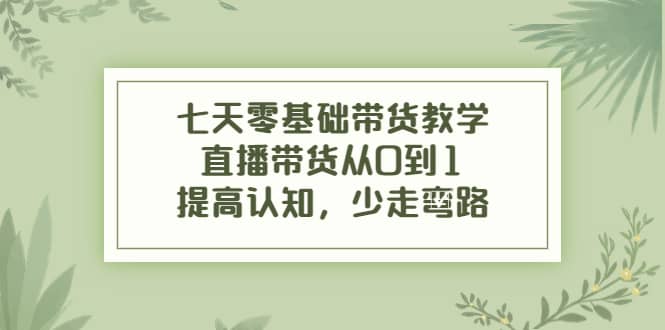 七天零基础带货教学，直播带货从0到1，提高认知，少走弯路-佛系网创