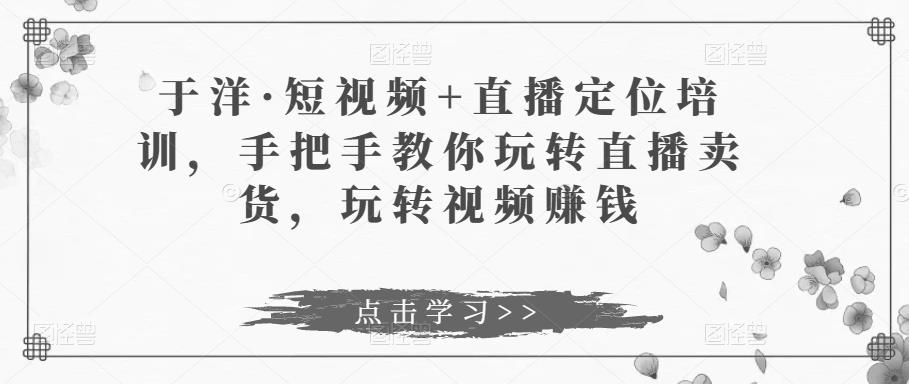 于洋·短视频+直播定位培训，手把手教你玩转直播卖货，玩转视频赚钱-佛系网创