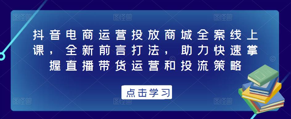 抖音电商运营投放商城全案线上课，全新前言打法，助力快速掌握直播带货运营和投流策略-佛系网创