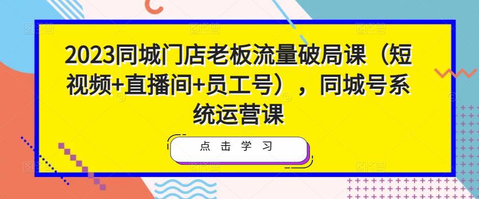 2023同城门店老板流量破局课（短视频+直播间+员工号），同城号系统运营课-佛系网创