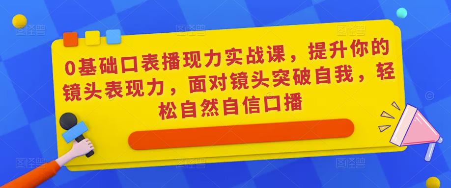 0基础口表播?现力实战课，提升你的镜头表现力，面对镜头突破自我，轻松自然自信口播-佛系网创