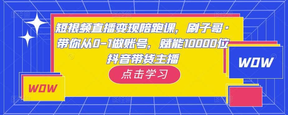短视频直播变现陪跑课，刷子哥·带你从0-1做账号，赋能10000位抖音带货主播-佛系网创