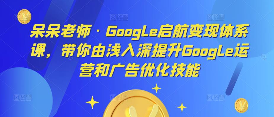 呆呆老师·Google启航变现体系课，带你由浅入深提升Google运营和广告优化技能-佛系网创