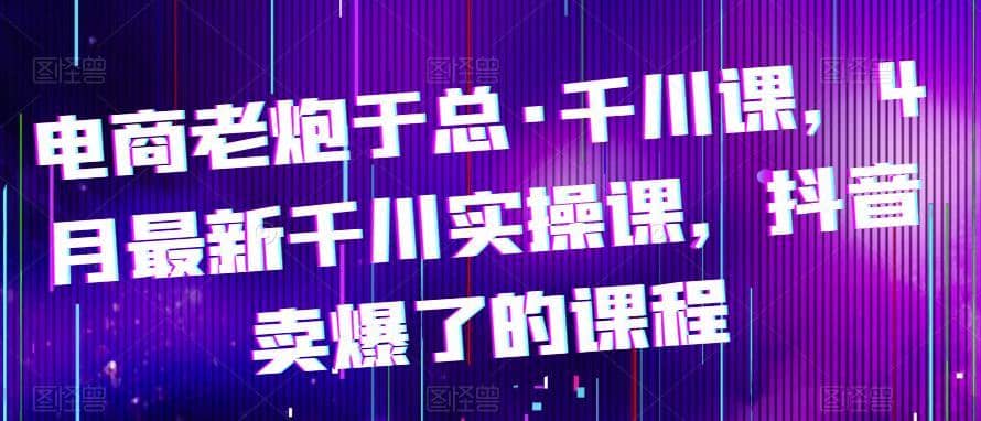 电商老炮于总·千川课，最新千川实操课，抖音卖爆了的课程-佛系网创