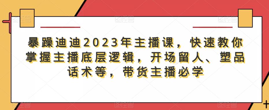 暴躁迪迪2023年主播课，快速教你掌握主播底层逻辑，开场留人、塑品话术等，带货主播必学-佛系网创