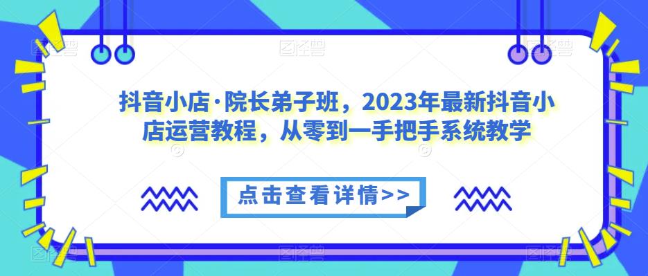 抖音小店·院长弟子班，2023年最新抖音小店运营教程，从零到一手把手系统教学-佛系网创