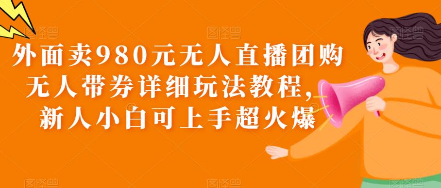 外面卖980元无人直播团购无人带券详细玩法教程，新人小白可上手超火爆-佛系网创