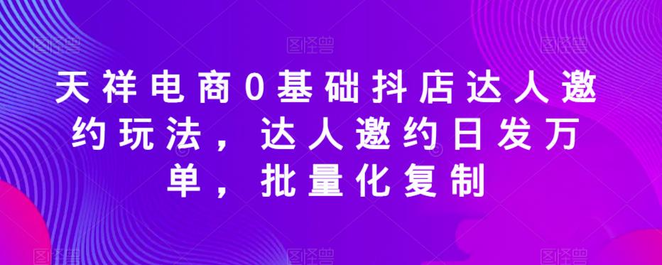天祥电商0基础抖店达人邀约玩法，达人邀约日发万单，批量化复制-佛系网创
