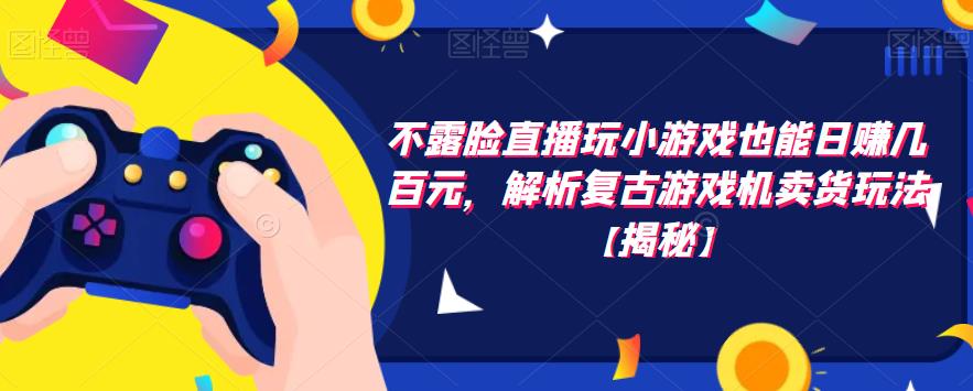 不露脸直播玩小游戏也能日赚几百元，解析复古游戏机卖货玩法【揭秘】-佛系网创