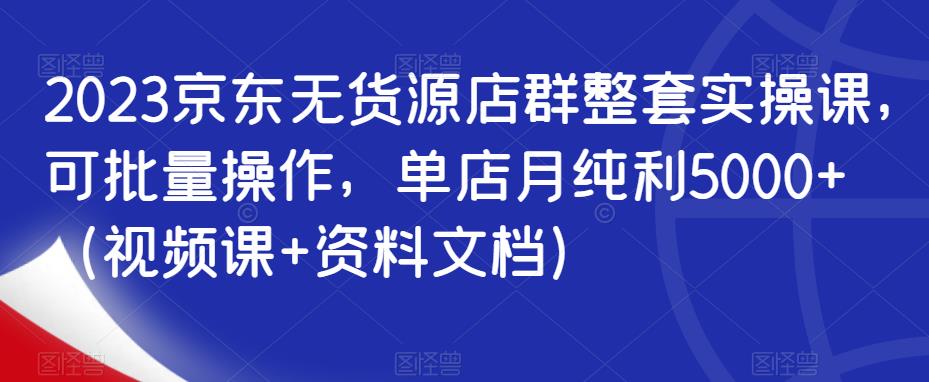 2023京东无货源店群整套实操课，可批量操作，单店月纯利5000+（视频课+资料文档）-佛系网创