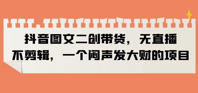 抖音图文二创带货，无直播，不剪辑，一个闷声发大财的项目【揭秘】-佛系网创