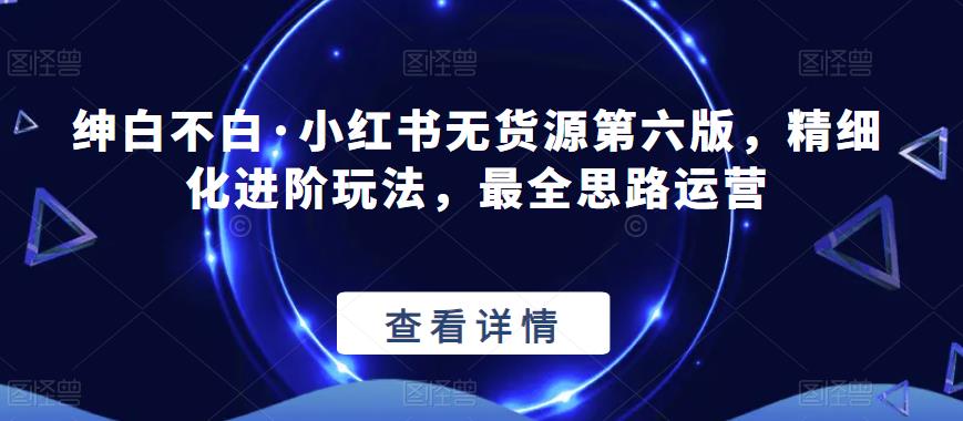 绅白不白·小红书无货源第六版，精细化进阶玩法，最全思路运营-佛系网创