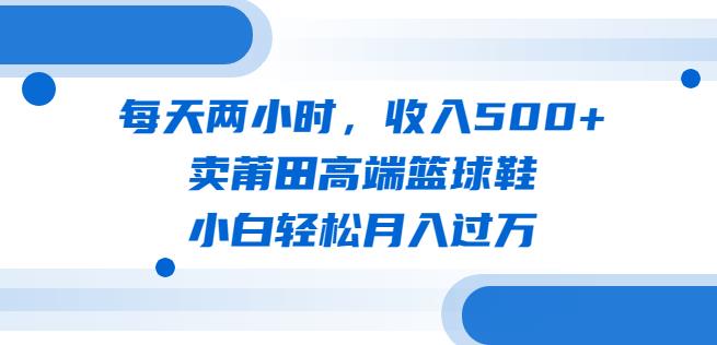 每天两小时，收入500+，卖莆田高端篮球鞋，小白轻松月入过万（教程+素材）【揭秘】-佛系网创