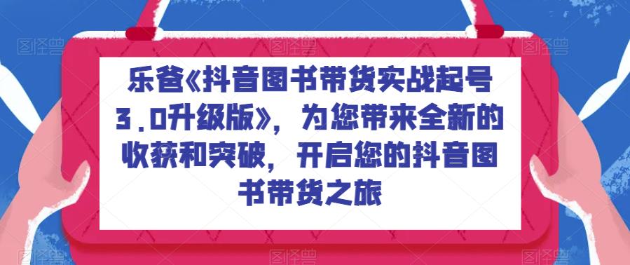 乐爸《抖音图书带货实战起号3.0升级版》，为您带来全新的收获和突破，开启您的抖音图书带货之旅-佛系网创