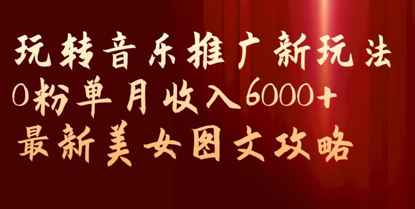 玩转音乐推广新玩法，0粉单月收入6000+，最新美女图文攻略【揭秘】-佛系网创