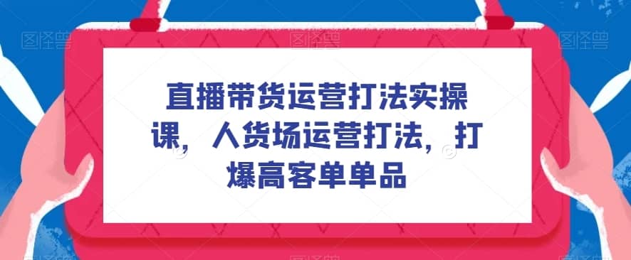 直播带货运营打法实操课，人货场运营打法，打爆高客单单品-佛系网创