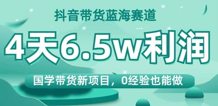 抖音带货蓝海赛道，国学带货新项目，0经验也能做，4天6.5w利润【揭秘】-佛系网创