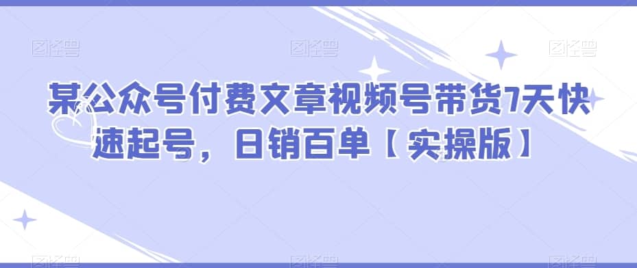 某公众号付费文章视频号带货7天快速起号，日销百单【实操版】-佛系网创