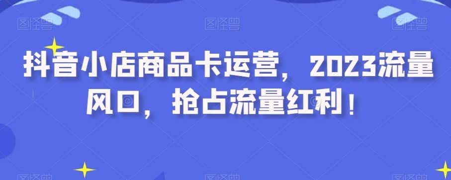 抖音小店商品卡运营，2023流量风口，抢占流量红利！-佛系网创