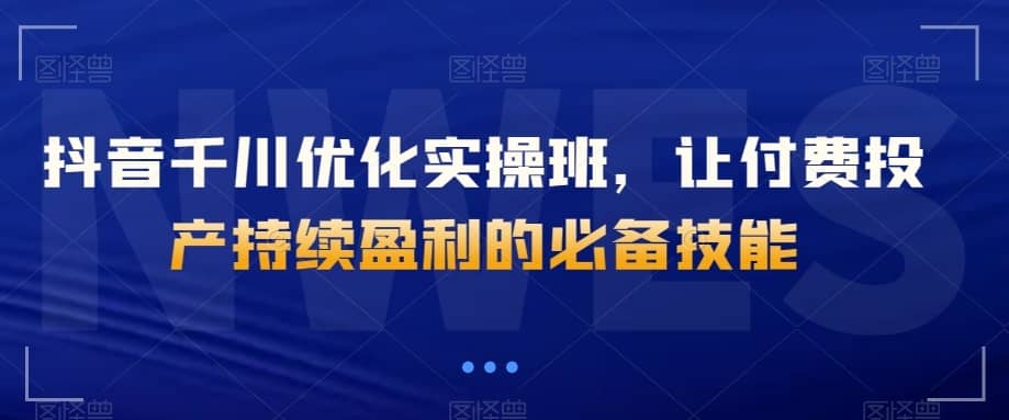 抖音千川优化实操班，让付费投产持续盈利的必备技能-佛系网创