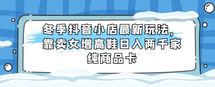 冬季抖音小店最新玩法，靠卖女增高鞋日入两千家纯商品卡【揭秘】-佛系网创