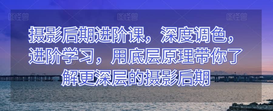 摄影后期进阶课，深度调色，进阶学习，用底层原理带你了解更深层的摄影后期-佛系网创