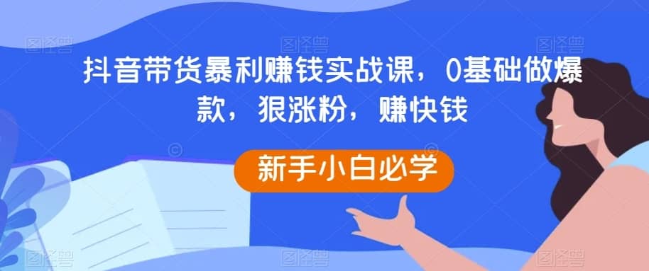 抖音带货暴利赚钱实战课，0基础做爆款，狠涨粉，赚快钱-佛系网创