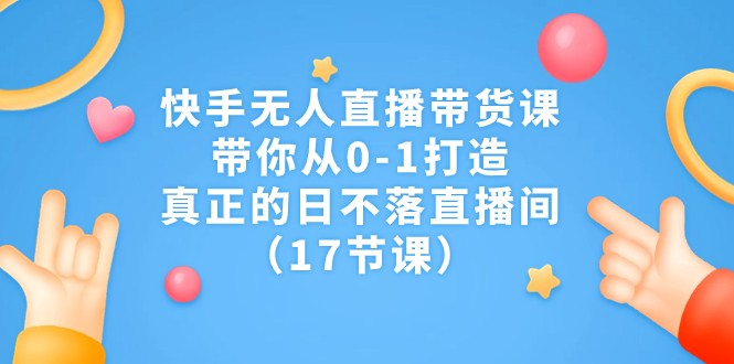 快手无人直播带货课，带你从0-1打造，真正的日不落直播间（17节课）-佛系网创