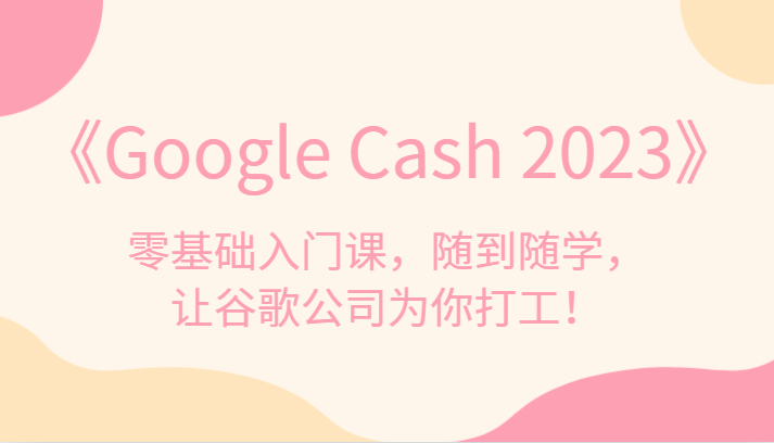 《Google Cash 2023》零基础入门课，随到随学，让谷歌公司为你打工！-佛系网创