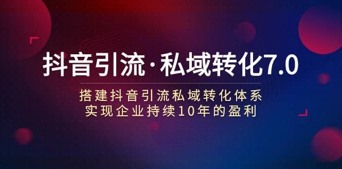 抖音引流·私域转化7.0：搭建抖音引流·私域转化体系 实现企业持续10年盈利-佛系网创
