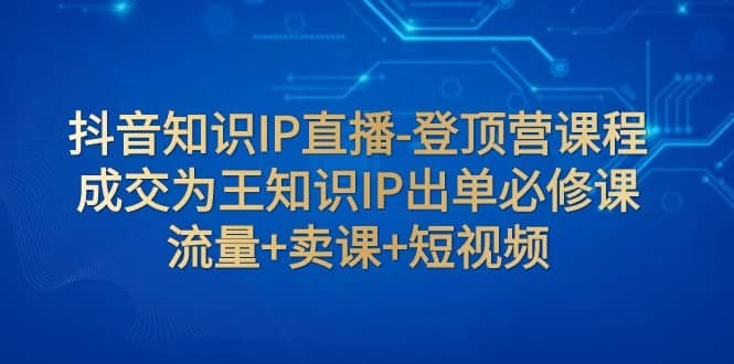 抖音知识IP直播-登顶营课程：成交为王知识IP出单必修课 流量+卖课+短视频-佛系网创