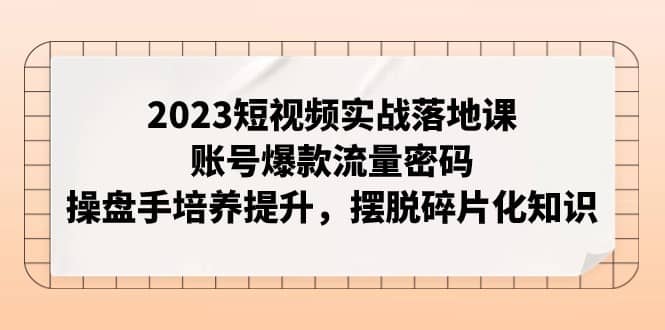 2023短视频实战落地课，账号爆款流量密码，操盘手培养提升，摆脱碎片化知识-佛系网创