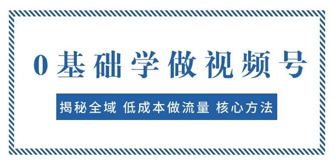 0基础学做视频号：揭秘全域 低成本做流量 核心方法 快速出爆款 轻松变现-佛系网创