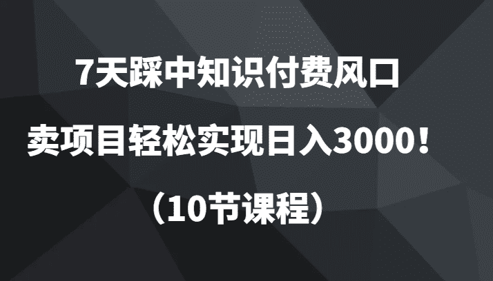 7天踩中知识付费风口，卖项目轻松实现日入3000！（10节课程）-佛系网创