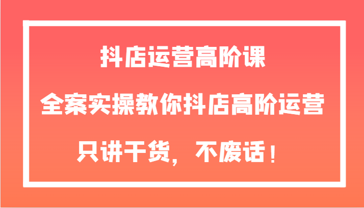 抖店运营高阶课，全案实操教你抖店高阶运营，只讲干货，不废话！-佛系网创
