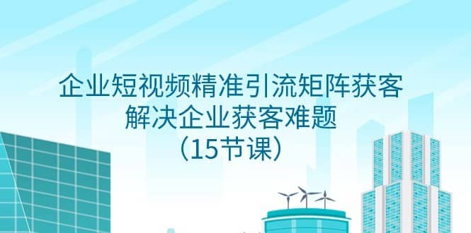 企业短视频精准引流矩阵获客，解决企业获客难题（15节课）-佛系网创