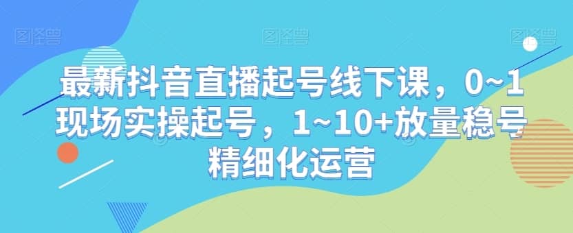 最新抖音直播起号线下课，0~1现场实操起号，1~10+放量稳号精细化运营-佛系网创
