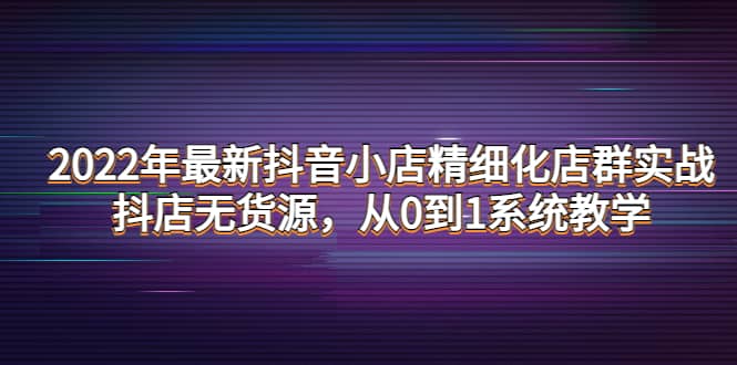 （4117期）2022年最新抖音小店精细化店群实战，抖店无货源，从0到1系统教学-佛系网创