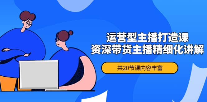 （4183期）月销千万操盘手-运营型主播打造课，资深带货主播精细化讲解（20节课）-佛系网创