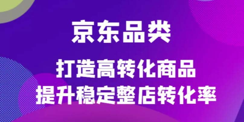 （4383期）京东电商品类定制培训课程，打造高转化商品提升稳定整店转化率-佛系网创