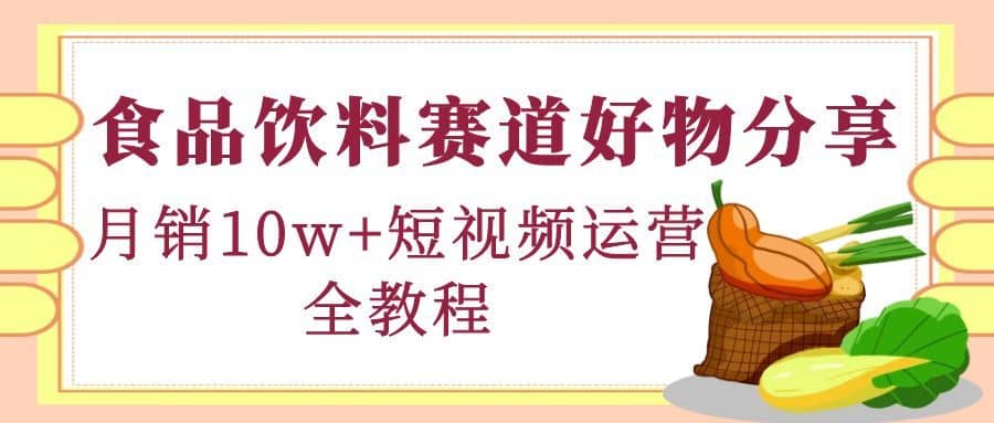 （4413期）食品饮料赛道好物分享，月销10W+短视频运营全教程！-佛系网创
