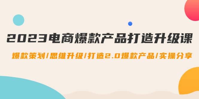 （4611期）2023电商爆款产品打造升级课：爆款策划/思维升级/打造2.0爆款产品/【推荐】-佛系网创