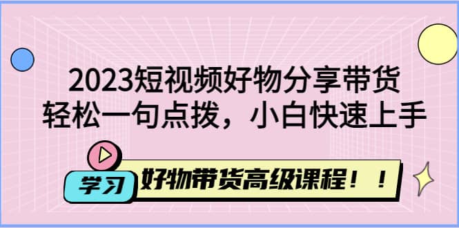 （4620期）2023短视频好物分享带货，好物带货高级课程，轻松一句点拨，小白快速上手-佛系网创