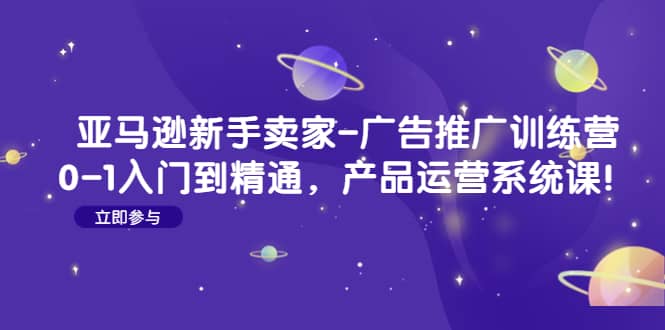 （4621期）亚马逊新手卖家-广告推广训练营：0-1入门到精通，产品运营系统课！-佛系网创