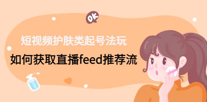 （4680期）短视频护肤类起号玩法：如何获取直播feed推荐流！-佛系网创