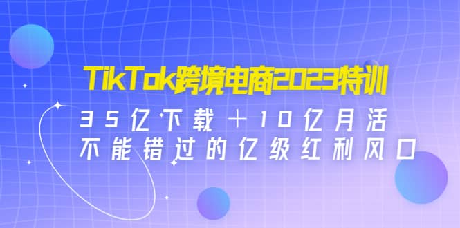 （4702期）TikTok跨境电商2023特训：35亿下载＋10亿月活，不能错过的亿级红利风口-佛系网创