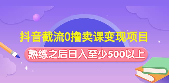 （4727期）抖音截流0撸卖课变现项目：这个玩法熟练之后日入至少500以上-佛系网创